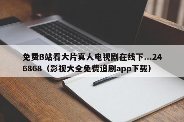 免费B站看大片真人电视剧在线下...246868(影视大全免费追剧app下载)